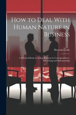 How to Deal With Human Nature in Business; a Practical Book on Doing Business by Correspondence, Advertising and Salesmanship by Cody, Sherwin 1868-1959
