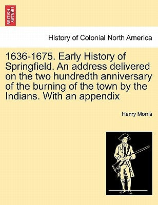 1636-1675. Early History of Springfield. an Address Delivered on the Two Hundredth Anniversary of the Burning of the Town by the Indians. with an Appe by Morris, Henry, PH.D.