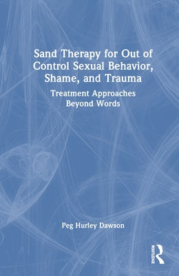 Sand Therapy for Out of Control Sexual Behavior, Shame, and Trauma: Treatment Approaches Beyond Words by Hurley Dawson, Peg