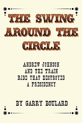 The Swing Around the Circle: Andrew Johnson and the Train Ride that Destroyed a Presidency by Boulard, Garry