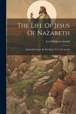 The Life Of Jesus Of Nazareth: Spiritually Given, By His Spirit, To L. M. Arnold by Arnold, Levi McKeen