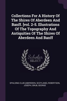 Collections For A History Of The Shires Of Aberdeen And Banff. [vol. 2-5. Illustrations Of The Topography And Antiquities Of The Shires Of Aberdeen An by Spalding Club (Aberdeen, Scotland)