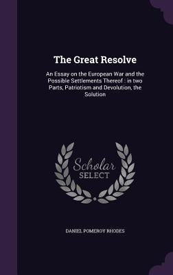 The Great Resolve: An Essay on the European War and the Possible Settlements Thereof: in two Parts, Patriotism and Devolution, the Soluti by Rhodes, Daniel Pomeroy
