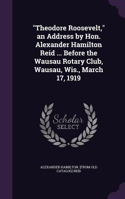 "Theodore Roosevelt," an Address by Hon. Alexander Hamilton Reid ... Before the Wausau Rotary Club, Wausau, Wis., March 17, 1919 by Reid, Alexander Hamilton [From Old Cata