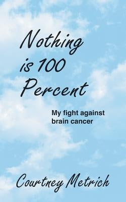 Nothing is 100 Percent: My Fight against Brain Cancer by Metrich, Courtney