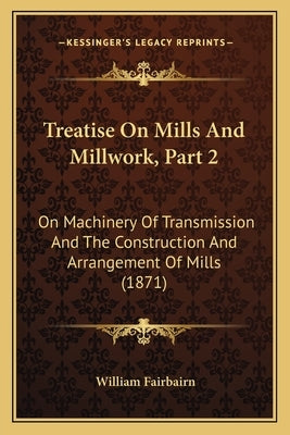 Treatise On Mills And Millwork, Part 2: On Machinery Of Transmission And The Construction And Arrangement Of Mills (1871) by Fairbairn, William
