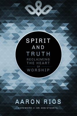 Spirit and Truth: Reclaiming the Heart of Worship by Rios, Aaron