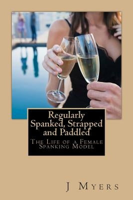 Regularly Spanked, Strapped and Paddled: The Life of a Female Spanking Model by Myers, J.