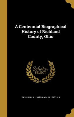 A Centennial Biographical History of Richland County, Ohio by Baughman, A. J. (Abraham J. ). 1838-1913
