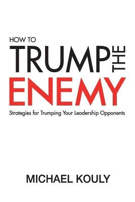 How to Trump the Enemy: Strategies for Trumping Your Leadership Opponents by Kouly, Michael