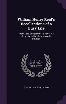 William Henry Reid's Recollections of a Busy Life: From 1855 to December 5, 1907, his Sixty-eighth [i.e. Sixty-seventh] Birthday by Reid, William Henry B. 1840