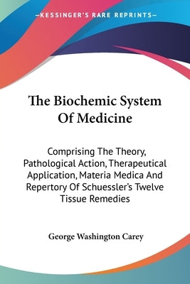 The Biochemic System Of Medicine: Comprising The Theory, Pathological Action, Therapeutical Application, Materia Medica And Repertory Of Schuessler's by Carey, George Washington