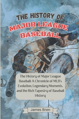 The History of Major League Baseball: A Chronicle of MLB's Evolution, Legendary Moments, and the Rich Tapestry of Baseball History by Bren, James