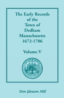 The Early Records of the Town of Dedham, Massachusetts, 1672-1706: Volume V, a Complete Transcript of the Town Meeting and Selectmen's Records Contain by Hill, Don Gleason