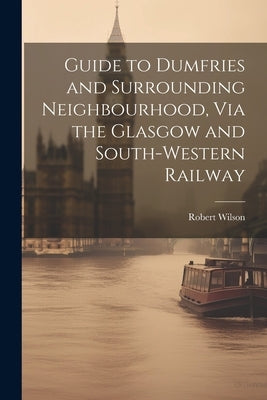 Guide to Dumfries and Surrounding Neighbourhood, Via the Glasgow and South-Western Railway by Wilson, Robert