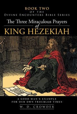 The Three Miraculous Prayers of King Hezekiah: A Good Man's Example for Our Own Troubled Times by Crowder, W. D.
