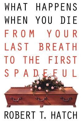 What Happens When You Die: From Your Last Breath to the First Spadeful by Hatch, Robert