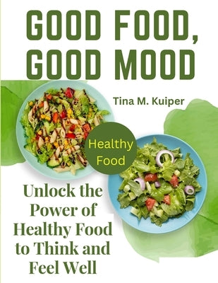 Good Food, Good Mood: Unlock the Power of Healthy Food to Think and Feel Well by Tina M Kuiper