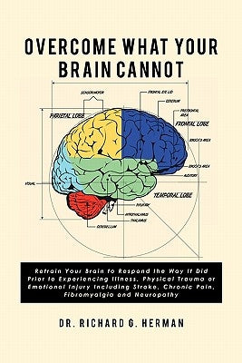 Overcome What Your Brain Cannot: Retrain your brain to respond the way it did prior to experiencing illness, physical trauma, or emotional injury incl by Herman, Richard G.