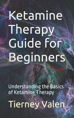 Ketamine Therapy Guide for Beginners: Understanding the Basics of Ketamine Therapy by Valen, Tierney
