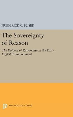 The Sovereignty of Reason: The Defense of Rationality in the Early English Enlightenment by Beiser, Frederick C.