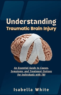 Understanding Traumatic Brain Injury: An Essential Guide to Causes, Symptoms, and Treatment Options for Individuals with TBI by White, Isabella