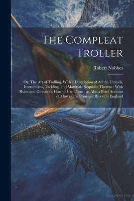 The Compleat Troller: Or, The art of Trolling, With a Description of all the Utensils, Instruments, Tackling, and Materials Requisite Theret by Nobbes, Robert