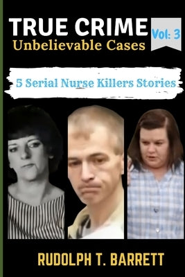 True Crime Unbelievable Cases: Vol 3: 5 Serial Nurse Killers Stories by Barrett, Rudolph T.