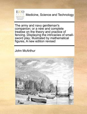 The Army and Navy Gentleman's Companion; Or a New and Complete Treatise on the Theory and Practice of Fencing. Displaying the Intricacies of Small-Swo by McArthur, John