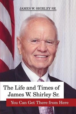 The Life and Times of James W. Shirley Sr. You Can Get There from Here by Shirley, Jim, Sr.