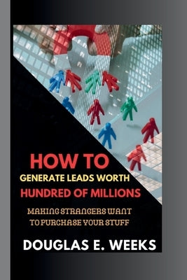How to Generate Leads worth Hundred of millions: Making Strangers Want to Purchase Your Stuff by Week, Douglas E.