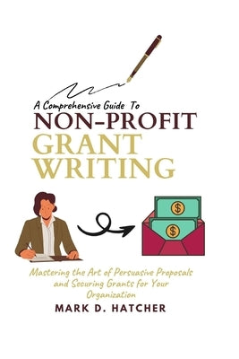 A Comprehensive Guide to Non-Profit Grant Writing: Mastering the Art of Persuasive Proposals and Securing Grants for Your Organization by Hatcher, Mark D.