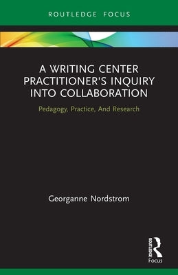 A Writing Center Practitioner's Inquiry into Collaboration: Pedagogy, Practice, And Research by Nordstrom, Georganne