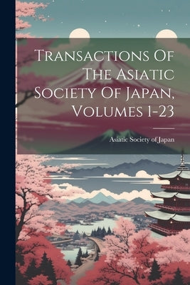 Transactions Of The Asiatic Society Of Japan, Volumes 1-23 by Asiatic Society of Japan