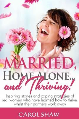 Married, Home Alone and Thriving: Inspiring stories and coping strategies of real women who have learned how to thrive whilst their partners work away by Shaw, Carol