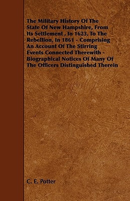 The Military History of the State of New Hampshire, from Its Settlement, in 1623, to the Rebellion, in 1861 - Comprising an Account of the Stirring Ev by Potter, C. E.