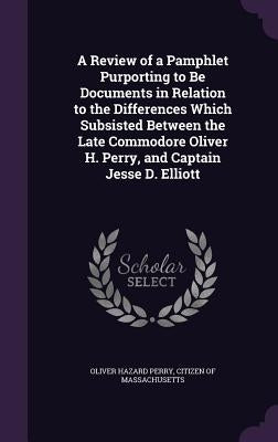 A Review of a Pamphlet Purporting to Be Documents in Relation to the Differences Which Subsisted Between the Late Commodore Oliver H. Perry, and Capta by Perry, Oliver Hazard