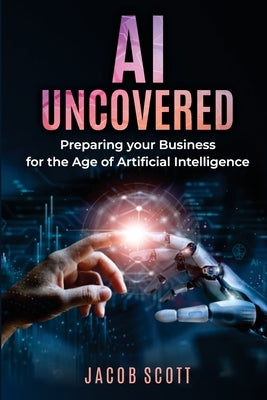AI Uncovered: Preparing your Business for the Age of Artificial Intelligence by Scott, Jacob