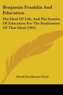 Benjamin Franklin And Education: His Ideal Of Life, And His System Of Education For The Realization Of That Ideal (1902) by Cloyd, David Excelmons