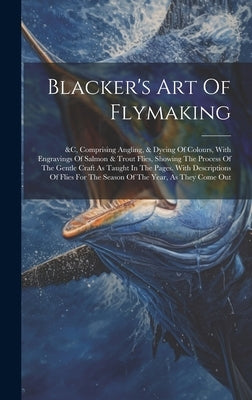 Blacker's Art Of Flymaking: &c, Comprising Angling, & Dyeing Of Colours, With Engravings Of Salmon & Trout Flies, Showing The Process Of The Gentl by Anonymous