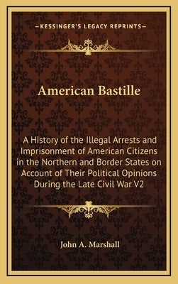 American Bastille: A History of the Illegal Arrests and Imprisonment of American Citizens in the Northern and Border States on Account of by Marshall, John a.