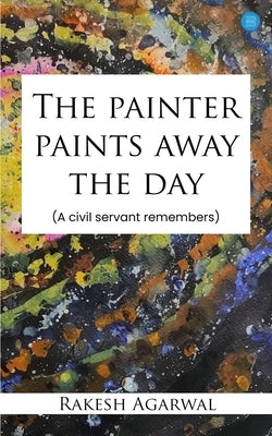 The painter paints away the day - A civil servant remembers by Agarwal, Rakesh