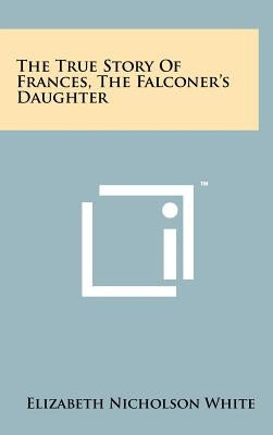 The True Story of Frances, the Falconer's Daughter by White, Elizabeth Nicholson
