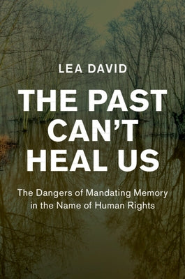 The Past Can't Heal Us: The Dangers of Mandating Memory in the Name of Human Rights by David, Lea