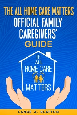 The All Home Care Matters Official Family Caregivers' Guide by Slatton, Lance A.