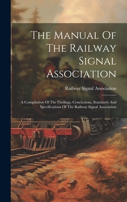 The Manual Of The Railway Signal Association: A Compilation Of The Findings, Conclusions, Standards And Specifications Of The Railway Signal Associati by Association, Railway Signal