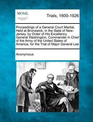 Proceedings of a General Court Martial, Held at Brunswick, in the State of New-Jersey, by Order of His Excellency General Washington, Commander in Chi by Anonymous