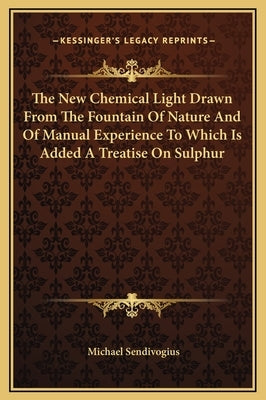 The New Chemical Light Drawn From The Fountain Of Nature And Of Manual Experience To Which Is Added A Treatise On Sulphur by Sendivogius, Michael
