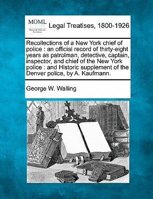 Recollections of a New York chief of police: an official record of thirty-eight years as patrolman, detective, captain, inspector, and chief of the Ne by Walling, George W.
