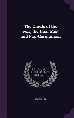 The Cradle of the war, the Near East and Pan-Germanism by Woods, H. C.